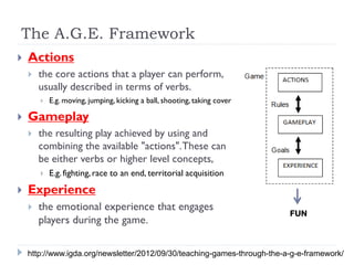 The A.G.E. Framework
   Actions
       the core actions that a player can perform,
        usually described in terms of verbs.
           E.g. moving, jumping, kicking a ball, shooting, taking cover

   Gameplay
       the resulting play achieved by using and
        combining the available "actions". These can
        be either verbs or higher level concepts,
           E.g. fighting, race to an end, territorial acquisition
   Experience
       the emotional experience that engages
                                                                           FUN
        players during the game.

    http://www.igda.org/newsletter/2012/09/30/teaching-games-through-the-a-g-e-framework/
 