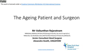 The Ageing Patient and Surgeon
Mr Vaikunthan Rajaratnam
MBBS(Mal),AM(Mal),FRCS(Ed),FRCS(Glasg),FICS(USA), Dip Hand Surgery(Eur),
MBA(USA), Dip MedEd(Dundee),MIDT(OUM),FHEA(UK),FFST(Ed),FAcadMEd(UK).
Senior Consultant Hand Surgeon
Alexandra Health, SINGAPORE
This work is licensed under a Creative Commons Attribution 4.0 International License.
Creative Commons Attribution 4.0
 