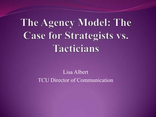 The Agency Model: The Case for Strategists vs. Tacticians Lisa Albert TCU Director of Communication 