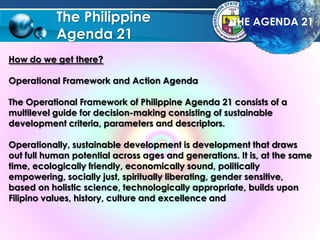 The Philippine
Agenda 21
How do we get there?
Operational Framework and Action Agenda
The Operational Framework of Philippine Agenda 21 consists of a
multilevel guide for decision-making consisting of sustainable
development criteria, parameters and descriptors.
Operationally, sustainable development is development that draws
out full human potential across ages and generations. It is, at the same
time, ecologically friendly, economically sound, politically
empowering, socially just, spiritually liberating, gender sensitive,
based on holistic science, technologically appropriate, builds upon
Filipino values, history, culture and excellence and
THE AGENDA 21
 