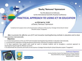 Šiaulių “Romuvos“ Gymnasium
has the pleasure to invite you
to the International Scientific-Practical Conference
PRACTICAL APPROACH TO USING ICT IN EDUCATION
on 27th April at 13.00
at Šiaulių “Romuvos“ Gymnasium
Funded by the European Union as the dissemination conference of the Erasmus+ Strategic Partnership for School
Education project “Euapps4us”
Aim: to promote the effective use of ICT and innovative teaching/learning methods in education and to share
best practices internationally.
Objectives:
1. To share best practices on the use of ICT and innovative teaching/learning methods in education internationally.
2. To promote the cooperation among educational and business institutions to prepare students for life.
3. To share experience how project work could be used to motivate students and to strengthen a practical approach to
teaching/learning through the effective use of ICT.
4. To disseminate the outcomes and results of the Erasmus+ Strategic Partnership for School Education project “Euapps4us”.
Conference Organisers:
Kristina Gerčaitė, Head of the Department of Senior Students
Diana Nemeikienė, Project coordinator, English teacher
Nijolė Bružaitė, IT teacher
 