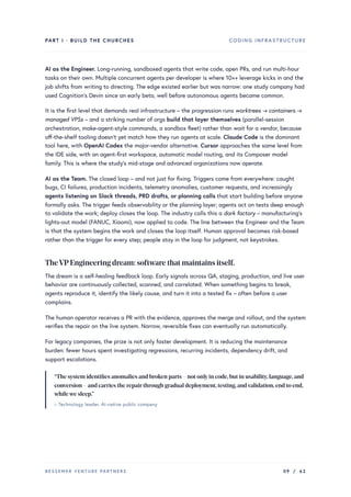 PART I · BUILD THE CHURCHES CODING INFRASTRUCTURE
AI as the Engineer. Long-running, sandboxed agents that write code, open PRs, and run multi-hour
tasks on their own. Multiple concurrent agents per developer is where 10×+ leverage kicks in and the
job shifts from writing to directing. The edge existed earlier but was narrow: one study company had
used Cognition’s Devin since an early beta, well before autonomous agents became common.
It is the first level that demands real infrastructure – the progression runs worktrees → containers →
managed VPSs – and a striking number of orgs build that layer themselves (parallel-session
orchestration, make-agent-style commands, a sandbox fleet) rather than wait for a vendor, because
off-the-shelf tooling doesn’t yet match how they run agents at scale. Claude Code is the dominant
tool here, with OpenAI Codex the major-vendor alternative. Cursor approaches the same level from
the IDE side, with an agent-first workspace, automatic model routing, and its Composer model
family. This is where the study’s mid-stage and advanced organizations now operate.
AI as the Team. The closed loop – and not just for fixing. Triggers come from everywhere: caught
bugs, CI failures, production incidents, telemetry anomalies, customer requests, and increasingly
agents listening on Slack threads, PRD drafts, or planning calls that start building before anyone
formally asks. The trigger feeds observability or the planning layer; agents act on tests deep enough
to validate the work; deploy closes the loop. The industry calls this a dark factory – manufacturing’s
lights-out model (FANUC, Xiaomi), now applied to code. The line between the Engineer and the Team
is that the system begins the work and closes the loop itself. Human approval becomes risk-based
rather than the trigger for every step; people stay in the loop for judgment, not keystrokes.
TheVPEngineering dream: software that maintains itself.
The dream is a self-healing feedback loop. Early signals across QA, staging, production, and live user
behavior are continuously collected, scanned, and correlated. When something begins to break,
agents reproduce it, identify the likely cause, and turn it into a tested fix – often before a user
complains.
The human operator receives a PR with the evidence, approves the merge and rollout, and the system
verifies the repair on the live system. Narrow, reversible fixes can eventually run automatically.
For legacy companies, the prize is not only faster development. It is reducing the maintenance
burden: fewer hours spent investigating regressions, recurring incidents, dependency drift, and
support escalations.
“The system identifies anomalies and broken parts – not onlyin code,but in usability,language,and
conversion – and carries the repairthrough gradual deployment,testing,andvalidation,end to end,
whilewe sleep.”
– Technology leader, AI-native public company
BESSEMER VENTURE PARTNERS 09 / 62
 