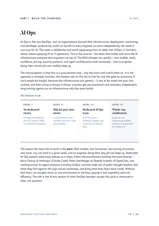 PART I · BUILD THE CHURCHES AI OPS
AIOps
AI Ops is the new DevOps. Just as organizations learned that infrastructure, deployment, monitoring,
and developer productivity could not be left to every engineer to solve independently, the same is
now true for AI. The name is deliberate and worth separating from an older one: AIOps, in Gartner’s
sense, means applying AI to IT operations. This is the reverse – the team that builds and owns the AI
infrastructure everyone else engineers on top of. The field changes too quickly – new models, tools,
workflows, pricing, security patterns, and agent architectures land constantly – and no engineer
doing their normal job can credibly keep up.
The misconception is that this is a procurement task – buy the tools and switch them on. It is the
opposite: a strategic function, the hardest role on this list to hire for, and the gate on autonomy. It
can’t simply be bought, because the infrastructure isn’t generic – it has to be wired into your own
runtime, and that wiring is always in-house. Licenses get you assistants and reviewers; independent,
long-running agents run on infrastructure only this team builds.
The MaturityScale
LEVEL I
No dedicated
owner
Handled informally by
the CTO, head of R&D,
or scattered champions.
LEVEL II
Official,part-time
owner
A named person with
mandate, but still a side
responsibility.
LEVEL III
DedicatedAI Ops
team
2–5 FTEs with a
roadmap, budget, and
ownership of internal
infra.
LEVEL IV
Whole-org
enablement
Supports non-
engineering builders;
catalyst and guardrail
for shadow AI.
The reason the team has to exist is the pace. New models, new harnesses, new pricing structures,
new tools: any can land in a given week, and no engineer doing their day job can keep up. Dedicated
AI Ops experts read every release as it ships, follow the practitioners building the tools directly –
Boris Cherny at Anthropic (Claude Code), Peter Steinberger at OpenAI (creator of OpenClaw, now
working across its agent products including Codex), and the wider set of public thought leaders, test
what they find against the org’s actual workloads, and bring what they learn back inside. Without
that team, an org gets stuck on one environment or harness, paying in lost capability and cost
efficiency. The role is the AI-era version of what DevOps became, except the cycle is measured in
days, not quarters.
BESSEMER VENTURE PARTNERS 10 / 62
 