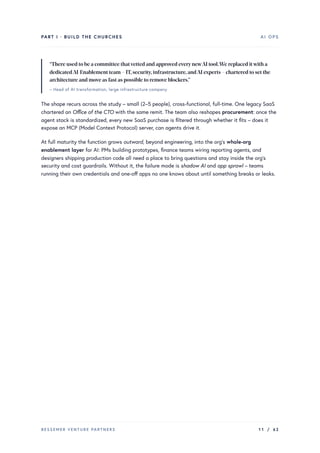PART I · BUILD THE CHURCHES AI OPS
“There used to be a committee thatvetted and approved everynewAI tool.We replaced itwith a
dedicatedAI-Enablement team – IT,security,infrastructure,andAI experts – chartered to set the
architecture and move as fast as possible to remove blockers.”
– Head of AI transformation, large infrastructure company
The shape recurs across the study – small (2–5 people), cross-functional, full-time. One legacy SaaS
chartered an Office of the CTO with the same remit. The team also reshapes procurement: once the
agent stack is standardized, every new SaaS purchase is filtered through whether it fits – does it
expose an MCP (Model Context Protocol) server, can agents drive it.
At full maturity the function grows outward, beyond engineering, into the org’s whole-org
enablement layer for AI: PMs building prototypes, finance teams wiring reporting agents, and
designers shipping production code all need a place to bring questions and stay inside the org’s
security and cost guardrails. Without it, the failure mode is shadow AI and app sprawl – teams
running their own credentials and one-off apps no one knows about until something breaks or leaks.
BESSEMER VENTURE PARTNERS 11 / 62
 
