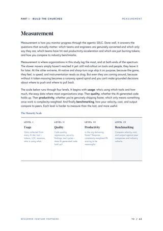 PART I · BUILD THE CHURCHES MEASUREMENT
Measurement
Measurement is how you monitor progress through the agentic SDLC. Done well, it answers the
questions that actually matter: which teams and engineers are genuinely converted and which only
say they are; which teams have hit real productivity acceleration and which are just burning tokens;
and how you compare to industry benchmarks.
Measurement is where organizations in this study lag the most, and at both ends of the spectrum.
The slower movers simply haven’t reached it yet: still mid-rollout on tools and people, they leave it
for later. At the other extreme, AI-native and sharp-turn orgs skip it on purpose, because the game,
they feel, is speed, and instrumentation reads as drag. But even they are coming around, because
without it token-maxxing becomes a runaway spend spiral and you can’t make grounded decisions
about where to push and where to pull back.
The scale below runs through four levels. It begins with usage: who’s using which tools and how
much, the easy data where most organizations stop. Then quality, whether the AI-generated code
holds up. Then productivity, whether you’re genuinely shipping faster, which only means something
once work is complexity-weighted. And finally benchmarking, how your velocity, cost, and output
compare to peers. Each level is harder to measure than the last, and more useful.
The MaturityScale
LEVEL I
Usage
Stats collected from
every AI dev tool –
tokens, LOC, sessions,
who is using what.
LEVEL II
Quality
Code quality,
regressions, security
findings, test cycles –
does AI-generated code
hold up?
LEVEL III
Productivity
Is the org delivering
faster? Requires
complexity-weighted PR
scoring to be
meaningful.
LEVEL IV
Benchmarking
Compare velocity, cost,
and output against peer
companies and industry
cohorts.
BESSEMER VENTURE PARTNERS 12 / 62
 