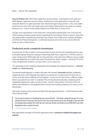 PART I · BUILD THE CHURCHES MEASUREMENT
Security findings rate. SAST (static application security testing – scanning the source code) and
DAST (dynamic application security testing – probing the running application) on every PR, with
particular attention to agent-generated code. Adversarial-agent setups (writer + critic, cross-model
review) exist to catch what one model misses with another. False-positive rate counts as a quality
dimension too – noisy AI review erodes engineer trust faster than no review at all.
The gap: most organizations in this study aren’t running these systematically. Cost is the only line
almost everyone watches; quality remains aspirational for the majority. There’s a reason it stays that
way, beyond effort: engineering is extremely noisy. Output varies wildly across modules, developers,
and the kind of feature being built – so statistical measures are hard to trust, and too often the
result you see is mostly chance.
Productivityneeds a complexitydenominator
Counting lines of code or tokens is the easiest place to start and the most misleading place to stop.
A principal engineer fixing the company’s hardest bug might ship a single line in a 24-hour session; a
junior writing routine CRUD might ship two thousand lines in the same time. Without a way to weight
what was shipped by how hard it was, every “AI productivity” claim is suspect – and every “X% of our
code is AI-generated” headline is an input metric, not an output one.
Two approaches to the complexity denominator have emerged, from opposite directions – a learned
model and a fixed taxonomy.
The learned-model approach is visible in the open: the insurtech Lemonade publishes complexity-
analyzer (github.com/lemonade-hq/complexity-analyzer), an open-source CLI that uses an
LLM to score the intrinsic difficulty of a pull request – so each unit of work carries a difficulty weight
before any productivity number is computed. The unit of productivity becomes complexity points
shipped per engineer per week, not lines of code – and the “vanity metrics” framing for LOC and
tokens used elsewhere in this playbook follows directly from treating complexity, not volume, as the
denominator.
One study company arrives at the same place from the opposite direction – a fixed taxonomy rather
than a learned model:
“Everyunit ofworkwe’ve classified into one ofseven levels –T0 a basic config-file change,T7 a crazy
advanced feature.We go tierclass bytierclass: howmanytickets canwe put through at each tierwith
zero human intervention?We call it the one-shot rate.Bythe end ofthisyearwe’ll hit 100% one-shot
through tierthree,maybe tierfour.”
– CTO, late-stage software company
Both approaches converge on the same operational metric: complexity-weighted throughput per
engineer.
BESSEMER VENTURE PARTNERS 16 / 62
 