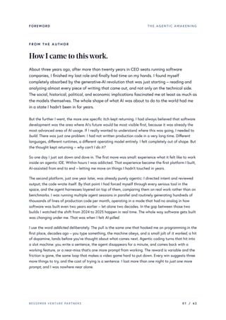 FOREWORD THE AGENTIC AWAKENING
FROM THE AUTHOR
HowIcametothiswork.
About three years ago, after more than twenty years in CEO seats running software
companies, I finished my last role and finally had time on my hands. I found myself
completely absorbed by the generative-AI revolution that was just starting – reading and
analyzing almost every piece of writing that came out, and not only on the technical side.
The social, historical, political, and economic implications fascinated me at least as much as
the models themselves. The whole shape of what AI was about to do to the world had me
in a state I hadn’t been in for years.
But the further I went, the more one specific itch kept returning. I had always believed that software
development was the area where AI’s future would be most visible first, because it was already the
most advanced area of AI usage. If I really wanted to understand where this was going, I needed to
build. There was just one problem: I had not written production code in a very long time. Different
languages, different runtimes, a different operating model entirely. I felt completely out of shape. But
the thought kept returning – why can’t I do it?
So one day I just sat down and dove in. The first move was small: experience what it felt like to work
inside an agentic IDE. Within hours I was addicted. That experience became the first platform I built,
AI-assisted from end to end – letting me move on things I hadn’t touched in years.
The second platform, just one year later, was already purely agentic: I directed intent and reviewed
output; the code wrote itself. By that point I had forced myself through every serious tool in the
space, and the agent harnesses layered on top of them, comparing them on real work rather than on
benchmarks. I was running multiple agent sessions in parallel and routinely generating hundreds of
thousands of lines of production code per month, operating in a mode that had no analog in how
software was built even two years earlier – let alone two decades. In the gap between those two
builds I watched the shift from 2024 to 2025 happen in real time. The whole way software gets built
was changing under me. That was when I felt AI-pilled.
I use the word addicted deliberately. The pull is the same one that hooked me on programming in the
first place, decades ago – you type something, the machine obeys, and a small jolt of it worked, a hit
of dopamine, lands before you’ve thought about what comes next. Agentic coding turns that hit into
a slot machine: you write a sentence, the agent disappears for a minute, and comes back with a
working feature, or a near-miss that’s one more prompt from working. The reward is variable and the
friction is gone, the same loop that makes a video game hard to put down. Every win suggests three
more things to try, and the cost of trying is a sentence. I lost more than one night to just one more
prompt, and I was nowhere near alone.
BESSEMER VENTURE PARTNERS 01 / 62
 