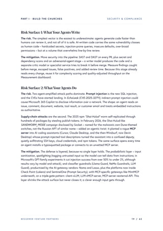 PART I · BUILD THE CHURCHES SECURITY & COMPLIANCE
Risk Surface 1:WhatYourAgentsWrite
The risk. The simplest vector is the easiest to underestimate: agents generate code faster than
humans can review it, and not all of it is safe. AI-written code carries the same vulnerability classes
as human code – hardcoded secrets, injection-prone queries, insecure defaults, over-broad
permissions – but at a volume that overwhelms line-by-line review.
The mitigation. Move security into the pipeline: SAST and DAST on every PR, plus secret and
dependency scans and an adversarial-agent stage – a writer model produces the code and a
separate critic model or specialist service tries to break it before merge. Measure findings caught
before merge, escaped issues, false positives, and added review time. Because this stage already
reads every change, reuse it for complexity scoring and quality-adjusted throughput on the
Measurement dashboard.
Risk Surface 2:WhatYourAgents Do
The risk. Two agent-amplified attack paths dominate. Prompt injection is the new SQL injection,
and the CVEs have started landing. In EchoLeak (CVE-2025-32711), indirect prompt injection could
cause Microsoft 365 Copilot to disclose information over a network. The shape: an agent reads an
issue, comment, document, website, tool result, or customer email and treats embedded instructions
as authoritative.
Supply-chain attacks are the second. The 2025 npm “Shai-Hulud” worm self-replicated through
hundreds of packages by stealing publish tokens. In February 2026, the Shai-Hulud-like
SANDWORM_MODE campaign disclosed by Socket – named for the malware’s own Dune-themed
switches, not the Russian APT of similar name – added an agentic twist: it planted a rogue MCP
server into AI coding assistants (Cursor, Claude Desktop, and the then-Windsurf, now Devin
Desktop) whose prompt-injected tool descriptions turned the assistant into a confused deputy,
quietly exfiltrating SSH keys, cloud credentials, and npm tokens. The same surface opens every time
an agent installs a typosquatted package or connects to an unvetted MCP server.
The mitigation. The defense is layered, because no single layer holds. The probabilistic layer – input
sanitization, spotlighting (tagging untrusted input so the model can tell data from instructions; in
Microsoft’s GPT-family experiments it cut injection success from over 50% to under 2%, although
results vary by model and attack), and classifier guardrails (Llama Guard, NeMo Guardrails, LLM
Guard), productized by the AI-gateway vendors: Noma and Lasso, plus the platforms now inside
Check Point (Lakera) and SentinelOne (Prompt Security), with MCP-specific gateways like MintMCP
underneath, on a triple-gate pattern: client→LLM, LLM→MCP-server, MCP-server→external-API. This
layer shrinks the attack surface but never closes it; a clever enough input gets through.
BESSEMER VENTURE PARTNERS 19 / 62
 