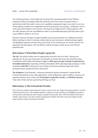 PART I · BUILD THE CHURCHES SECURITY & COMPLIANCE
The architectural layer is the durable one: the dual-LLM / quarantine pattern Simon Willison
proposed in 2023 (a privileged model that holds the tools never reads untrusted content; a
quarantined model that reads it cannot act), capability scoping (each agent runs under its own non-
human identity, treated as an independent entity for permissions and auditing – sandboxed, with no
write access that matters), and a human in the loop for privileged actions. Prompt injection is the
new SQL injection with one cruel difference: there is no parameterized query that fully solves it yet –
so you defend in depth, or not at all.
Persistent memory and agent-to-agent handoffs are security boundaries too. Validate provenance
before anything is written to memory, isolate state by user and session, authenticate peer agents
and delegated authority, and bind every action back to the initiating user. At runtime, monitor tool
sequences and data egress, with the ability to isolate the agent, revoke access, and roll back
poisoned state.
Risk Surface 3:What OtherPeople’sAgents Do
The risk. The surface widens even for organizations that don’t use AI to build – because the
attackers do. AI now scans thousands of code paths in minutes that once took researchers days.
CrowdStrike’s 2026 Global Threat Report logged an 89% year-over-year increase in operations by
AI-enabled adversaries. Separately, Anthropic described a 2025 cyber-espionage campaign in which
AI performed 80–90% of the tactical work, calling it the first documented large-scale attack
executed without substantial human intervention.
The mitigation. AI red teaming – continuous adversarial testing, automated or researcher-led,
hunting vulnerabilities across code, applications, cloud configuration, agent workflows, memory, and
exposed interfaces, from vendors like FireCompass, HackerOne, Zscaler, and Obsidian Security.
Track what it finds and how quickly those findings are fixed.
Risk Surface 4:The LLM and the Provider
This is the most complex surface because it raises a chain of trust: the model, the company behind it, and the
infrastructure that runs it. The strategic question is whether the code, workflows, and feedback you send to
an AI provider could help that same company compete with you later. Start with the workload: what data it
handles, what actions it can take, and the consequences of failure. Only then choose the model, provider,
region, retention mode, and execution boundary.
BESSEMER VENTURE PARTNERS 20 / 62
 