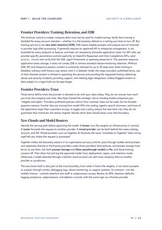PART I · BUILD THE CHURCHES SECURITY & COMPLIANCE
FrontierProviders:Training,Retention,and ZDR
The minimum control is simple: company data must not be used for model training. Verify that training is
disabled for every account and plan – whether it is the business default or a setting you have to turn off. But
training opt-out is not zero data retention (ZDR). ZDR means eligible prompts and outputs are not retained
in provider logs after processing. It generally requires an approved API or enterprise arrangement, is not
available for every endpoint or feature, and does not necessarily eliminate application state. For API calls, set
provider-specific persistence controls explicitly: on OpenAI’s Responses and Chat Completions APIs, send
store: false and verify that the SDK, agent framework, or gateway preserves it. This prevents response
application-state storage; it does not create ZDR or remove standard abuse-monitoring retention. Without
ZDR, API and temporary-session content is commonly retained for up to 30 days even when training is
disabled; ordinary chat history may remain until it is deleted. Under the major providers’ published terms, use
of that retained content is limited to operating the service and providing the requested history, detecting
abuse and security incidents, providing support, and meeting legal obligations. Safety-flagged content or
data subject to a legal hold can be kept longer.
FrontierProviders:Trust
Those terms define what the provider is allowed to do with your data today. They do not answer how much
you trust the company over time. Alex Karp framed the strategic risk as handing model companies your
“weights and alpha.” Providers’ published policies restrict how customer data can be used, but his broader
question remains: frontier labs are moving from model APIs into coding, agents, search, browsers, and more of
the application layer their customers occupy. A toggle and a policy reduce the near-term risk; they do not
guarantee that incentives will remain aligned. Decide which data should never cross that boundary.
Neo-Clouds and Model Routers
Identify the serving path before approving the model. A hoster runs the weights on infrastructure it controls.
A router forwards the request to another provider. A mixed provider can do both behind the same catalog,
account, and API. Mixed providers such as Together AI illustrate the issue: “available on Together” does not by
itself tell you where the request is processed.
Together makes the boundary explicit in its organization privacy controls: pass-through models send prompts
and responses directly to third-party providers under those providers’ data policies, and prompt storage must
be on to use them. Set both prompt storage and Allow passthrough models to No, and leave training
consent off. Then allow-list and log the approved model, host, deployment, region, and retention mode.
Otherwise a model selected through a familiar cloud account can still move company data to another
provider or jurisdiction.
The neo-cloud itself is also part of the trust boundary. Even when it hosts the weights, it can retain prompts
or outputs through caches, debugging logs, abuse monitoring, or support systems. Its contract – not the
model’s license – controls retention and staff or subprocessor access. Review its DPA, retention defaults,
logging exceptions, subprocessors, and deletion controls with the same rigor as a frontier provider.
BESSEMER VENTURE PARTNERS 21 / 62
 