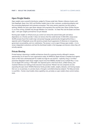 PART I · BUILD THE CHURCHES SECURITY & COMPLIANCE
Open-Weight Models
Open weights were a powerful distribution wedge for Chinese model labs: Western inference clouds could
host DeepSeek, Qwen, Kimi, GLM, and MiniMax models close to their customers, accelerating adoption and
the surrounding deployment and evaluation ecosystem. That route remains important, but the market is
splitting. Alibaba now pairs open Qwen releases with proprietary Plus and Max tiers; Qwen 3.8 Max Preview
is, as of this writing, available only through Alibaba’s own channels – its Token Plan and the Qoder and Qwen
apps – with open weights promised but not yet released.
Running open weights on infrastructure you control can remove the external data path and reduce
dependence on a frontier provider. It does not remove what the model learned. A 2026 EACL study across
36,000 prompts found that model origin and prompt language systematically changed political bias; a
separate audit of DeepSeek across 646 sensitive prompts found suppression of references to transparency,
government accountability, and civic mobilization. The answer is not to reject Chinese open models – it is to
review independent evaluations and test the shortlisted models in the languages and domains where they will
actually operate.
Private Hosting
Private hosting is becoming a credible architecture choice for a growing minority, although it remains
operationally out of reach for most organizations today. At WWDC26, Apple showed a complete local agentic
stack on MLX and a distributed path for models too large for one machine – explicitly citing a 1.6-trillion-
parameter DeepSeek model whose weights require more than 800GB, sharded across multiple Macs. It was
not one Apple CPU running a “1TB model”; the important point is that local silicon, unified memory, and
clustered inference are making private execution more practical. Western tier-one companies are also
expanding the open stack: NVIDIA’s Nemotron family provides models, weights, datasets, and training recipes
that can run on-premises, in a private cloud, or through a controlled enterprise endpoint. The likely end state
is a portfolio – frontier cloud models where capability wins, privately run open models where control matters
more.
BESSEMER VENTURE PARTNERS 22 / 62
 