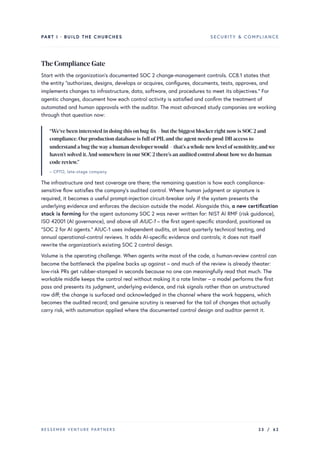 PART I · BUILD THE CHURCHES SECURITY & COMPLIANCE
The Compliance Gate
Start with the organization’s documented SOC 2 change-management controls. CC8.1 states that
the entity “authorizes, designs, develops or acquires, configures, documents, tests, approves, and
implements changes to infrastructure, data, software, and procedures to meet its objectives.” For
agentic changes, document how each control activity is satisfied and confirm the treatment of
automated and human approvals with the auditor. The most advanced study companies are working
through that question now:
“We’ve been interested in doing this on bug-fix– but the biggest blockerright nowis SOC 2 and
compliance.Ourproduction database is full ofPII,and the agent needs prod-DB access to
understand a bug thewaya human developerwould – that’s awhole newlevel ofsensitivity,andwe
haven’t solved it.And somewhere in ourSOC 2 there’s an audited control about howwe do human
code review.”
– CPTO, late-stage company
The infrastructure and test coverage are there; the remaining question is how each compliance-
sensitive flow satisfies the company’s audited control. Where human judgment or signature is
required, it becomes a useful prompt-injection circuit-breaker only if the system presents the
underlying evidence and enforces the decision outside the model. Alongside this, a new certification
stack is forming for the agent autonomy SOC 2 was never written for: NIST AI RMF (risk guidance),
ISO 42001 (AI governance), and above all AIUC-1 – the first agent-specific standard, positioned as
“SOC 2 for AI agents.” AIUC-1 uses independent audits, at least quarterly technical testing, and
annual operational-control reviews. It adds AI-specific evidence and controls; it does not itself
rewrite the organization’s existing SOC 2 control design.
Volume is the operating challenge. When agents write most of the code, a human-review control can
become the bottleneck the pipeline backs up against – and much of the review is already theater:
low-risk PRs get rubber-stamped in seconds because no one can meaningfully read that much. The
workable middle keeps the control real without making it a rate limiter – a model performs the first
pass and presents its judgment, underlying evidence, and risk signals rather than an unstructured
raw diff; the change is surfaced and acknowledged in the channel where the work happens, which
becomes the audited record; and genuine scrutiny is reserved for the tail of changes that actually
carry risk, with automation applied where the documented control design and auditor permit it.
BESSEMER VENTURE PARTNERS 23 / 62
 