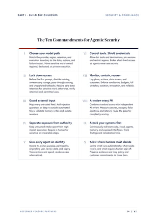 PART I · BUILD THE CHURCHES SECURITY & COMPLIANCE
TheTen Commandments forAgentic Security
I Choose your model path
Match the provider, region, retention, and
execution boundary to the data, actions, and
failure impact. Move sensitive work toward
regional, dedicated, or private execution.
II Lock down access
Before the first prompt, disable training,
unnecessary storage, pass-through routing,
and unapproved fallbacks. Require zero-data
retention for sensitive work; otherwise, verify
retention and permitted uses.
III Guard external input
Map every untrusted feed. Add injection
guardrails or keep it outside automated
flows; validate memory writes and isolate
sessions.
IV Separate exposure from authority
Keep untrusted intake apart from high-
impact execution. Require a human for
sensitive or irreversible steps.
V Give every agent an identity
Record its owner, purpose, permissions,
originating user, review date, and expiry.
Trace actions and spend; revoke access
when retired.
VI Control tools. Shield credentials
Allow-list tools and destinations; pin versions
and restrict egress. Broker short-lived access
so agents never see secrets.
VII Monitor, contain, recover
Log plans, actions, data access, and
outcomes. Enforce sandboxes, budgets, kill
switches, isolation, revocation, and rollback.
VIII AI-review every PR
Combine standard scans with independent
AI review. Measure catches, escapes, false
positives, and latency; reuse the pass for
complexity scoring.
IX Attack your systems first
Continuously red-team code, cloud, agents,
memory, and exposed interfaces. Track
findings and remediation time.
X Know where humans must decide
Define what runs automatically, what needs
review, and what requires human sign-off.
Preserve evidence and map policy and
customer commitments to those tiers.
BESSEMER VENTURE PARTNERS 24 / 62
 