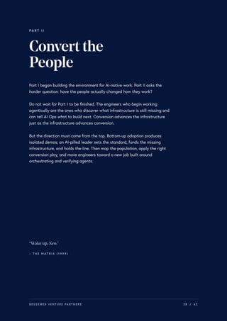 PART II
Convertthe
People
Part I began building the environment for AI-native work. Part II asks the
harder question: have the people actually changed how they work?
Do not wait for Part I to be finished. The engineers who begin working
agentically are the ones who discover what infrastructure is still missing and
can tell AI Ops what to build next. Conversion advances the infrastructure
just as the infrastructure advances conversion.
But the direction must come from the top. Bottom-up adoption produces
isolated demos; an AI-pilled leader sets the standard, funds the missing
infrastructure, and holds the line. Then map the population, apply the right
conversion play, and move engineers toward a new job built around
orchestrating and verifying agents.
“Wake up,Neo.”
– T H E M AT R I X ( 1 9 9 9 )
BESSEMER VENTURE PARTNERS 28 / 62
 