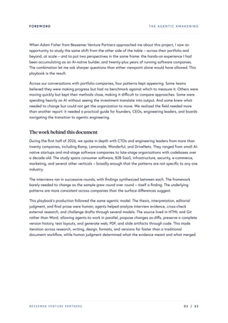 FOREWORD THE AGENTIC AWAKENING
When Adam Fisher from Bessemer Venture Partners approached me about this project, I saw an
opportunity to study the same shift from the other side of the table – across their portfolio and
beyond, at scale – and to put two perspectives in the same frame: the hands-on experience I had
been accumulating as an AI-native builder, and twenty-plus years of running software companies.
The combination let me ask sharper questions than either viewpoint alone would have allowed. This
playbook is the result.
Across our conversations with portfolio companies, four patterns kept appearing. Some teams
believed they were making progress but had no benchmark against which to measure it. Others were
moving quickly but kept their methods close, making it difficult to compare approaches. Some were
spending heavily on AI without seeing the investment translate into output. And some knew what
needed to change but could not get the organization to move. We realized the field needed more
than another report: it needed a practical guide for founders, CEOs, engineering leaders, and boards
navigating the transition to agentic engineering.
Thework behind this document
During the first half of 2026, we spoke in depth with CTOs and engineering leaders from more than
twenty companies, including Ramp, Lemonade, Wonderful, and DriveNets. They ranged from small AI-
native startups and mid-stage software companies to late-stage organizations with codebases over
a decade old. The study spans consumer software, B2B SaaS, infrastructure, security, e-commerce,
marketing, and several other verticals – broadly enough that the patterns are not specific to any one
industry.
The interviews ran in successive rounds, with findings synthesized between each. The framework
barely needed to change as the sample grew round over round – itself a finding. The underlying
patterns are more consistent across companies than the surface differences suggest.
This playbook’s production followed the same agentic model. The thesis, interpretation, editorial
judgment, and final prose were human; agents helped analyze interview evidence, cross-check
external research, and challenge drafts through several models. The source lived in HTML and Git
rather than Word, allowing agents to work in parallel, propose changes as diffs, preserve a complete
version history, test layouts, and generate web, PDF, and slide artifacts through code. This made
iteration across research, writing, design, formats, and versions far faster than a traditional
document workflow, while human judgment determined what the evidence meant and what merged.
BESSEMER VENTURE PARTNERS 02 / 62
 