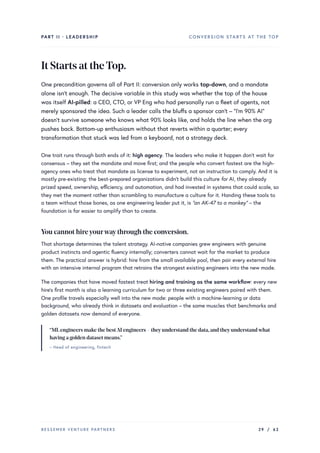 PART II · LEADERSHIP CONVERSION STARTS AT THE TOP
ItStartsattheTop.
One precondition governs all of Part II: conversion only works top-down, and a mandate
alone isn’t enough. The decisive variable in this study was whether the top of the house
was itself AI-pilled: a CEO, CTO, or VP Eng who had personally run a fleet of agents, not
merely sponsored the idea. Such a leader calls the bluffs a sponsor can’t – “I’m 90% AI”
doesn’t survive someone who knows what 90% looks like, and holds the line when the org
pushes back. Bottom-up enthusiasm without that reverts within a quarter; every
transformation that stuck was led from a keyboard, not a strategy deck.
One trait runs through both ends of it: high agency. The leaders who make it happen don’t wait for
consensus – they set the mandate and move first; and the people who convert fastest are the high-
agency ones who treat that mandate as license to experiment, not an instruction to comply. And it is
mostly pre-existing: the best-prepared organizations didn’t build this culture for AI, they already
prized speed, ownership, efficiency, and automation, and had invested in systems that could scale, so
they met the moment rather than scrambling to manufacture a culture for it. Handing these tools to
a team without those bones, as one engineering leader put it, is “an AK-47 to a monkey” – the
foundation is far easier to amplify than to create.
You cannot hireyourwaythrough the conversion.
That shortage determines the talent strategy. AI-native companies grew engineers with genuine
product instincts and agentic fluency internally; converters cannot wait for the market to produce
them. The practical answer is hybrid: hire from the small available pool, then pair every external hire
with an intensive internal program that retrains the strongest existing engineers into the new mode.
The companies that have moved fastest treat hiring and training as the same workflow: every new
hire’s first month is also a learning curriculum for two or three existing engineers paired with them.
One profile travels especially well into the new mode: people with a machine-learning or data
background, who already think in datasets and evaluation – the same muscles that benchmarks and
golden datasets now demand of everyone.
“MLengineers make the bestAI engineers – theyunderstand the data,and theyunderstandwhat
having a golden dataset means.”
– Head of engineering, fintech
BESSEMER VENTURE PARTNERS 29 / 62
 
