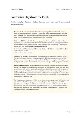 PART II · CONVERT STORIES FROM THE FIELD
ConversionPlaysfromtheField.
Decisive moves from the study – the bets that reset what a team could do and surfaced
who would convert.
The bake-off. An early-stage SaaS built its entire engineering offsite around a single exercise –
hands-on time with the agents, capped by a side-by-side, agent-vs-human bake-off on the same
tasks. The wager: that watching the productivity delta happen in the room converts the skeptics
faster than any presentation can, and the holdouts move themselves.
Write me a CRM. A decade-old software company – not AI-native by birth – shut down all of
engineering for a week in October, built a custom internal course, and set every engineer one task:
build a CRM end-to-end with Claude Code by the end of the week. They thought it absurd. They
built it. Since then, 98% of shipped code is Claude-written.
“IsawwhatoneofthemcameoutwithandIwaslike,thisisthefuture–soweshutdownallof
engineeringforaweek.”
– CTO, late-stage software company
Mandatory by Sunday. A public consumer company announced its switch to an agentic IDE on a
Thursday and made it mandatory by Sunday, expecting 100% agentic code within two months.
Engineers are now discouraged from reading code at all – if you’re reading it, the thinking goes, you
don’t yet trust the system. The stated culture is unsentimental: “get with the program or get out.”
Rewrite the whole product in Go. An early-stage SaaS decided its legacy .NET stack was the real
blocker – too heavy to run many agents in parallel, and not worth patching. Rather than keep fixing
an architecture built for a pre-agent world, a small team rebuilt it from scratch in Go using agentic
programming, with the old codebase serving as both the spec and the verification layer – the
agents read the existing system to recover intent, and the old app ran alongside the new one, dual-
read / dual-write, to a clean quarter-end cutover. A from-scratch rewrite that would once have been
unthinkable for a team that size.
The whole-company hackathon. A ~1,800-person fintech ran a company-wide AI build-a-thon – and
only about a sixth of the company were engineers. Roughly a thousand people entered 600
projects, auto-scored by an ensemble of models because no human could watch them all. The
standout came from sales: a real-time AI co-pilot that listens on a live call, scores the customer’s
sentiment, and tells the rep what to say next – “like a senior SDR whispering in a junior SDR’s ear.”
Conversion isn’t only an engineering problem.
BESSEMER VENTURE PARTNERS 32 / 62
 