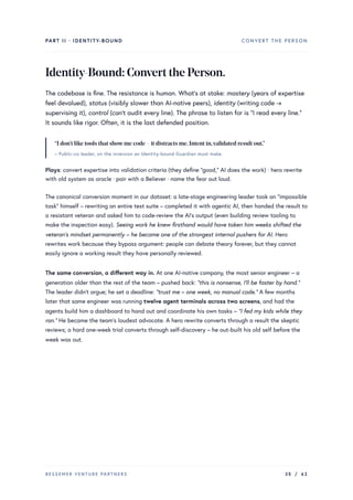 PART II · IDENTITY-BOUND CONVERT THE PERSON
Identity-Bound:ConvertthePerson.
The codebase is fine. The resistance is human. What’s at stake: mastery (years of expertise
feel devalued), status (visibly slower than AI-native peers), identity (writing code →
supervising it), control (can’t audit every line). The phrase to listen for is “I read every line.”
It sounds like rigor. Often, it is the last defended position.
“I don’t like tools that showme code – it distracts me.Intent in,validated result out.”
– Public-co leader, on the inversion an Identity-bound Guardian must make
Plays: convert expertise into validation criteria (they define “good,” AI does the work) · hero rewrite
with old system as oracle · pair with a Believer · name the fear out loud.
The canonical conversion moment in our dataset: a late-stage engineering leader took an “impossible
task” himself – rewriting an entire test suite – completed it with agentic AI, then handed the result to
a resistant veteran and asked him to code-review the AI’s output (even building review tooling to
make the inspection easy). Seeing work he knew firsthand would have taken him weeks shifted the
veteran’s mindset permanently – he became one of the strongest internal pushers for AI. Hero
rewrites work because they bypass argument: people can debate theory forever, but they cannot
easily ignore a working result they have personally reviewed.
The same conversion, a different way in. At one AI-native company, the most senior engineer – a
generation older than the rest of the team – pushed back: “this is nonsense, I’ll be faster by hand.”
The leader didn’t argue; he set a deadline: “trust me – one week, no manual code.” A few months
later that same engineer was running twelve agent terminals across two screens, and had the
agents build him a dashboard to hand out and coordinate his own tasks – “I fed my kids while they
ran.” He became the team’s loudest advocate. A hero rewrite converts through a result the skeptic
reviews; a hard one-week trial converts through self-discovery – he out-built his old self before the
week was out.
BESSEMER VENTURE PARTNERS 35 / 62
 