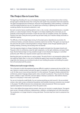 PART II · THE CONVERTED ENGINEER ORCHESTRATION AND VERIFICATION
TheProjectHastoLearnYou.
The beginning of building this way can be deeply discouraging. I have started projects where working
through agents initially felt slower than writing the code myself. Every assumption had to be explained.
The agent misunderstood the architecture, chose the wrong dependency, broke something, or produced
work that looked finished but was not. You spend hours correcting it, tightening the environment, and
wondering whether the promised acceleration is real.
But each correction leaves something behind: a test, a rule, a script, a documented decision, a reusable
pattern, or a piece of project memory. The agent is not simply completing the current task; you are
gradually constructing the environment in which the next task can complete correctly. This resembles
training a new team. Doing the work yourself may be faster today, but it teaches nobody and builds no
additional capacity.
The difficulty is that the target keeps moving. As the project grows, dependencies accumulate, the
architecture hardens, and earlier decisions sometimes need to be rewritten. The agents are improving at
the same time the system is becoming harder to change. Progress comes through repeated cycles of
building, breaking, correcting, and encoding what was learned.
Then the experience begins to change. Gradually, the agents anticipate how the project should work.
They plan within its architecture, reuse the right components, run the right validations, and repair failed
loops. Routine features begin arriving complete enough to move directly into staging or a controlled
production path. What once required constant supervision starts to flow.
Reaching that point can take time on a serious project. The early friction is not necessarily evidence that
the model has failed; often it is the cost of building the agentic team around the codebase. The first
stage feels slow because you are doing two jobs at once: building the product and building the system
that will eventually build the product.
Whenyou reach escapevelocity.
This is the point at which the experience becomes difficult to explain to someone who has not felt it. You
see a feature in another product and send the agent a screenshot. A customer asks for something during
a call. An idea occurs to you and you describe it in a few sentences. The agents already understand the
architecture, product language, design system, tests, and path to production. They can plan the change,
build it, validate it, repair what fails, and even deploy it directly to production, often behind a feature
flag or to a trial group. In most cases, it just works.
You are not trusting the model blindly. You are trusting everything you built around it: the accumulated
context, rules, tests, scripts, architectural boundaries, and hundreds of previous corrections now encoded
in the project. The difficult decisions have already been made and preserved. What once required
repeated explanation has become part of how the system works.
That is what defines the escape-velocity moment: when you can one-shot a complex feature. The agentic
team carries it through architecture, implementation, validation, and deployment with little intervention.
The acceleration is no longer limited to writing code faster. The entire loop from intent to production has
changed.
BESSEMER VENTURE PARTNERS 37 / 62
 