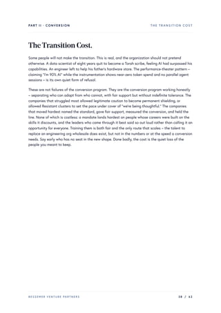 PART II · CONVERSION THE TRANSITION COST
TheTransitionCost.
Some people will not make the transition. This is real, and the organization should not pretend
otherwise. A data scientist of eight years quit to become a Torah scribe, feeling AI had surpassed his
capabilities. An engineer left to help his father’s hardware store. The performance-theater pattern –
claiming “I’m 90% AI” while the instrumentation shows near-zero token spend and no parallel agent
sessions – is its own quiet form of refusal.
These are not failures of the conversion program. They are the conversion program working honestly
– separating who can adapt from who cannot, with fair support but without indefinite tolerance. The
companies that struggled most allowed legitimate caution to become permanent shielding, or
allowed Resistant clusters to set the pace under cover of “we’re being thoughtful.” The companies
that moved hardest named the standard, gave fair support, measured the conversion, and held the
line. None of which is costless: a mandate lands hardest on people whose careers were built on the
skills it discounts, and the leaders who came through it best said so out loud rather than calling it an
opportunity for everyone. Training them is both fair and the only route that scales – the talent to
replace an engineering org wholesale does exist, but not in the numbers or at the speed a conversion
needs. Say early who has no seat in the new shape. Done badly, the cost is the quiet loss of the
people you meant to keep.
BESSEMER VENTURE PARTNERS 38 / 62
 