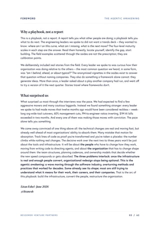 FOREWORD THE AGENTIC AWAKENING
Whya playbook,not a report
This is a playbook, not a report. A report tells you what other people are doing; a playbook tells you
what to do next. The engineering leaders we spoke to did not want a trends deck – they wanted to
know: where am I on this curve, what am I missing, what is the next move? The four-level maturity
scales in each step are the answer. Read them honestly, locate yourself, identify the gap, start
building. The field examples scattered through the asides are not the prescription; they are
calibration points.
We deliberately included real stories from the field. Every leader we spoke to was curious how their
organization was doing relative to the others – the most common question we heard, in some form,
was “am I behind, ahead, or about typical?” The anonymized vignettes in the asides exist to answer
that question without naming companies. They also do something a framework alone cannot: they
generate ideas. More than once, a leader asked about a play another company had run, and went off
to try a version of it the next quarter. Stories travel where frameworks don’t.
What surprised us
What surprised us most through the interviews was the pace. We had expected to find a few
aggressive movers and many cautious laggards. Instead we found something stranger: every leader
we spoke to had made moves that twelve months ago would have been considered reckless – week-
long org-wide tool cutovers, 60% management cuts, PM-to-engineer ratios inverting, $1M AI bills
exceeded in two months. And every one of them was making those moves with conviction. The pace
alone tells you something.
We came away convinced of one thing above all: the technical changes are real and moving fast, but
already well ahead of most organizations’ ability to absorb them. Many mistake that motion for
absorption. Track lines of code as proof you’re transformed and you’ve taken a placebo: the number
climbs while nothing real changes. The decisive work over the next two to three years won’t be just
about the tools and infrastructure. It will be about the people who have to change how they work,
moving from writing code to directing agents, and about the organization that has to change shape
around them: the team structures, planning cadences, and ownership models that decide whether
the new speed compounds or gets absorbed. The three problems interlock: once the infrastructure
is real and enough people convert, organizational redesign stops being optional. This is the
agentic awakening: a wave moving through the software industry, overturning methods and
practices that worked for decades. Some already see its shape; most are still trying to
understand what it means for their work, their careers, and their companies. That is the arc of
this playbook: build the infrastructure, convert the people, restructure the organization.
LiranEshel·June2026
@liranesh
BESSEMER VENTURE PARTNERS 03 / 62
 