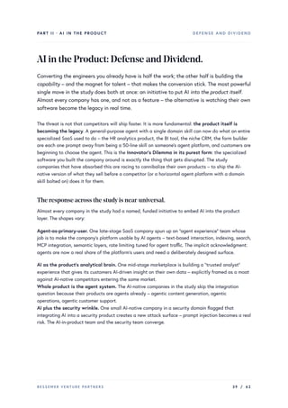 PART II · AI IN THE PRODUCT DEFENSE AND DIVIDEND
AIintheProduct:DefenseandDividend.
Converting the engineers you already have is half the work; the other half is building the
capability – and the magnet for talent – that makes the conversion stick. The most powerful
single move in the study does both at once: an initiative to put AI into the product itself.
Almost every company has one, and not as a feature – the alternative is watching their own
software become the legacy in real time.
The threat is not that competitors will ship faster. It is more fundamental: the product itself is
becoming the legacy. A general-purpose agent with a single domain skill can now do what an entire
specialized SaaS used to do – the HR analytics product, the BI tool, the niche CRM, the form builder
are each one prompt away from being a 50-line skill on someone’s agent platform, and customers are
beginning to choose the agent. This is the Innovator’s Dilemma in its purest form: the specialized
software you built the company around is exactly the thing that gets disrupted. The study
companies that have absorbed this are racing to cannibalize their own products – to ship the AI-
native version of what they sell before a competitor (or a horizontal agent platform with a domain
skill bolted on) does it for them.
The response across the studyis near-universal.
Almost every company in the study had a named, funded initiative to embed AI into the product
layer. The shapes vary:
Agent-as-primary-user. One late-stage SaaS company spun up an “agent experience” team whose
job is to make the company’s platform usable by AI agents – text-based interaction, indexing, search,
MCP integration, semantic layers, rate limiting tuned for agent traffic. The implicit acknowledgment:
agents are now a real share of the platform’s users and need a deliberately designed surface.
AI as the product’s analytical brain. One mid-stage marketplace is building a “trusted analyst”
experience that gives its customers AI-driven insight on their own data – explicitly framed as a moat
against AI-native competitors entering the same market.
Whole product is the agent system. The AI-native companies in the study skip the integration
question because their products are agents already – agentic content generation, agentic
operations, agentic customer support.
AI plus the security wrinkle. One small AI-native company in a security domain flagged that
integrating AI into a security product creates a new attack surface – prompt injection becomes a real
risk. The AI-in-product team and the security team converge.
BESSEMER VENTURE PARTNERS 39 / 62
 