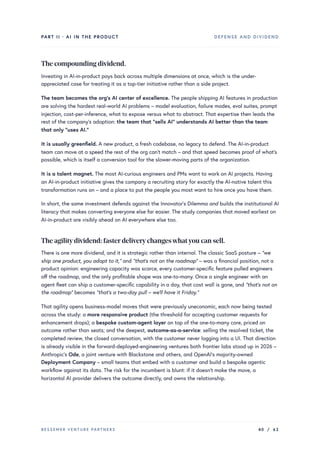 PART II · AI IN THE PRODUCT DEFENSE AND DIVIDEND
The compounding dividend.
Investing in AI-in-product pays back across multiple dimensions at once, which is the under-
appreciated case for treating it as a top-tier initiative rather than a side project.
The team becomes the org’s AI center of excellence. The people shipping AI features in production
are solving the hardest real-world AI problems – model evaluation, failure modes, eval suites, prompt
injection, cost-per-inference, what to expose versus what to abstract. That expertise then leads the
rest of the company’s adoption: the team that “sells AI” understands AI better than the team
that only “uses AI.”
It is usually greenfield. A new product, a fresh codebase, no legacy to defend. The AI-in-product
team can move at a speed the rest of the org can’t match – and that speed becomes proof of what’s
possible, which is itself a conversion tool for the slower-moving parts of the organization.
It is a talent magnet. The most AI-curious engineers and PMs want to work on AI projects. Having
an AI-in-product initiative gives the company a recruiting story for exactly the AI-native talent this
transformation runs on – and a place to put the people you most want to hire once you have them.
In short, the same investment defends against the Innovator’s Dilemma and builds the institutional AI
literacy that makes converting everyone else far easier. The study companies that moved earliest on
AI-in-product are visibly ahead on AI everywhere else too.
The agilitydividend: fasterdeliverychangeswhatyou can sell.
There is one more dividend, and it is strategic rather than internal. The classic SaaS posture – “we
ship one product, you adapt to it,” and “that’s not on the roadmap” – was a financial position, not a
product opinion: engineering capacity was scarce, every customer-specific feature pulled engineers
off the roadmap, and the only profitable shape was one-to-many. Once a single engineer with an
agent fleet can ship a customer-specific capability in a day, that cost wall is gone, and “that’s not on
the roadmap” becomes “that’s a two-day pull – we’ll have it Friday.”
That agility opens business-model moves that were previously uneconomic, each now being tested
across the study: a more responsive product (the threshold for accepting customer requests for
enhancement drops); a bespoke custom-agent layer on top of the one-to-many core, priced on
outcome rather than seats; and the deepest, outcome-as-a-service: selling the resolved ticket, the
completed review, the closed conversation, with the customer never logging into a UI. That direction
is already visible in the forward-deployed-engineering ventures both frontier labs stood up in 2026 –
Anthropic’s Ode, a joint venture with Blackstone and others, and OpenAI’s majority-owned
Deployment Company – small teams that embed with a customer and build a bespoke agentic
workflow against its data. The risk for the incumbent is blunt: if it doesn’t make the move, a
horizontal AI provider delivers the outcome directly, and owns the relationship.
BESSEMER VENTURE PARTNERS 40 / 62
 
