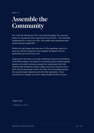 PART III
Assemblethe
Community
Part I built the infrastructure. Part II converted the people. Yet a recurring
pattern ran through the study: organizations that did both – with individuals
accelerating 10×+ on their own work – still couldn’t push organization-level
productivity past roughly 50%.
Without the org changes that come next, it’s like upgrading a sedan to a
sports car and then stopping at every stoplight: the speed is real, the
organization just won’t let you use it.
Capturing the rest takes a new shape: requirements become the bottleneck,
so the PM-to-engineer ratio breaks to an extreme; product-minded engineers
organize into smaller autonomous squads; four experienced chiefs hold
company-wide architecture, product, design, and security direction across
them; and the org tree gets shorter and wider. The same building capacity
then spreads beyond engineering into the wider organization. If your
structure hasn’t changed, you haven’t really absorbed the first two parts.
“Adapt ordie.”
– M O N E Y B A L L ( 2 0 1 1 )
BESSEMER VENTURE PARTNERS 42 / 62
 