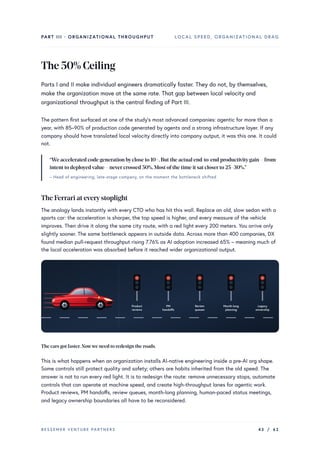 PART III · ORGANIZATIONAL THROUGHPUT LOCAL SPEED, ORGANIZATIONAL DRAG
The50%Ceiling
Parts I and II make individual engineers dramatically faster. They do not, by themselves,
make the organization move at the same rate. That gap between local velocity and
organizational throughput is the central finding of Part III.
The pattern first surfaced at one of the study’s most advanced companies: agentic for more than a
year, with 85–90% of production code generated by agents and a strong infrastructure layer. If any
company should have translated local velocity directly into company output, it was this one. It could
not.
“We accelerated code generation byclose to 10×.But the actual end-to-end productivitygain – from
intent to deployedvalue – nevercrossed 50%.Most ofthe time it sat closerto 25–30%.”
– Head of engineering, late-stage company, on the moment the bottleneck shifted
The Ferrari at everystoplight
The analogy lands instantly with every CTO who has hit this wall. Replace an old, slow sedan with a
sports car: the acceleration is sharper, the top speed is higher, and every measure of the vehicle
improves. Then drive it along the same city route, with a red light every 200 meters. You arrive only
slightly sooner. The same bottleneck appears in outside data. Across more than 400 companies, DX
found median pull-request throughput rising 7.76% as AI adoption increased 65% – meaning much of
the local acceleration was absorbed before it reached wider organizational output.
Product
reviews
PM
handoffs
Review
queues
Month-long
planning
Legacy
ownership
The cars got faster.Nowwe need to redesign the roads.
This is what happens when an organization installs AI-native engineering inside a pre-AI org shape.
Some controls still protect quality and safety; others are habits inherited from the old speed. The
answer is not to run every red light. It is to redesign the route: remove unnecessary stops, automate
controls that can operate at machine speed, and create high-throughput lanes for agentic work.
Product reviews, PM handoffs, review queues, month-long planning, human-paced status meetings,
and legacy ownership boundaries all have to be reconsidered.
BESSEMER VENTURE PARTNERS 43 / 62
 