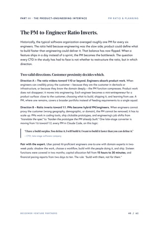 PART III · THE PRODUCT–ENGINEERING INTERFACE PM RATIO & PLANNING
ThePM-to-EngineerRatioInverts.
Historically, the typical software organization averaged roughly one PM for every six
engineers. The ratio held because engineering was the slow side; product could define what
to build faster than engineering could deliver it. That balance has now flipped. When a
feature ships in a day instead of a sprint, the PM becomes the bottleneck. The question
every CTO in the study has had to face is not whether to restructure the ratio, but in which
direction.
Twovalid directions.Customerproximitydecideswhich.
Direction A – The ratio widens toward 1:10 or beyond. Engineers absorb product work. When
engineers can credibly proxy the customer – because they are the customer in devtools or
infrastructure, or because they know the domain deeply – the PM function compresses. Product work
does not disappear; it moves into engineering. Each engineer becomes a mini-entrepreneur for a
product surface: close to the customer, choosing what to build, shipping it, and learning from use. A
PM, where one remains, covers a broader portfolio instead of feeding requirements to a single squad.
Direction B – Ratio inverts toward 1:1. PMs become hybrid PM/engineers. When engineers cannot
proxy the customer (wrong geography, demographic, or domain), the PM cannot be removed; it has to
scale up. PMs work in coding tools, ship clickable prototypes, and engineering’s job shifts from
“translate the spec” to “harden the prototype the PM already built.” One late-stage converter is
moving from 1:6 toward 1:2, every PM in Claude Code, on this logic:
“I have a build surplus.You define it,Iwill build it.Iwant to build it fasterthanyou can define it.”
– CTO, late-stage software company
Pair with the expert. Uber paired AI-proficient engineers one-to-one with domain experts in two-
week pods: shadow the work, choose a workflow, build with the people doing it, and ship. Sixteen
functions were covered in two months; capital allocation fell from 15 hours to 30 minutes, and
financial pacing reports from two days to ten. The rule: “build with them, not for them.”
BESSEMER VENTURE PARTNERS 45 / 62
 