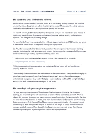 PART III · THE PRODUCT–ENGINEERING INTERFACE PM RATIO & PLANNING
The beta is the spec; the PRis the handoff.
Amazon made APIs the interface between teams. AI is now making working software the interface
between functions. Designers can submit functioning interfaces; PMs can submit working features.
People who did not know Git a year ago are now opening pull requests.
The handoff remains, but the translation loop disappears. Everyone can react to the beta instead of
interpreting a specification. Engineering still owns architecture, quality, security, and production
approval – but it begins with a working change.
The same handoff runs in reverse: production evidence, support patterns, and FDE learning can arrive
as a tested PR rather than a ticket passed through the organization.
Cat Wu, who heads product for Claude Code, describes the convergence: “Our roles are blending
together: designers ship code, engineers make product decisions, product managers build prototypes
and evals.” The study’s working hypothesis on hiring tracks this:
“It’s easierto teach a developerPM skills than to teach a PM to think like an architect.”
– Engineering leader, late-stage SaaS company
Within twelve months, the company that has made one of these moves will not look like the
company that made neither.
One mid-stage co-founder named the unsolved half of the work out loud: “I’m systematically trying to
help the engineering team change how they work, but no one’s helping the product managers
systematically change how they work.” That gap – engineers being enabled, PMs being left to figure
it out – is the most common failure in this part of the study.
The same logic collapses the planning cadence.
The ratio is not the only casualty of fast shipping. The four-quarter OKR cycle, the six-month
roadmap, the two-week sprint – all are artifacts of an era when a feature took a month. When it
takes a day, planning six months out means planning around constraints that won’t exist by the time
you ship; the loop has to shrink to match, with more experiments run and discarded and fewer long-
dated commitments. And the model itself keeps moving underneath the plan – Anthropic’s internal
benchmark puts it at “a roughly 41× jump in 16 months” in the length of task a frontier model can
complete unaided, measured from Sonnet 3.5 to Opus 4.6. A planning cycle longer than the gap
between capability jumps is planning around a world that no longer exists.
BESSEMER VENTURE PARTNERS 46 / 62
 