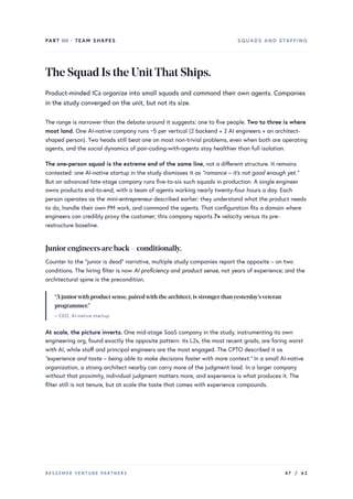 PART III · TEAM SHAPES SQUADS AND STAFFING
TheSquadIstheUnitThatShips.
Product-minded ICs organize into small squads and command their own agents. Companies
in the study converged on the unit, but not its size.
The range is narrower than the debate around it suggests: one to five people. Two to three is where
most land. One AI-native company runs ~5 per vertical (2 backend + 2 AI engineers + an architect-
shaped person). Two heads still beat one on most non-trivial problems, even when both are operating
agents, and the social dynamics of pair-coding-with-agents stay healthier than full isolation.
The one-person squad is the extreme end of the same line, not a different structure. It remains
contested: one AI-native startup in the study dismisses it as “romance – it’s not good enough yet.”
But an advanced late-stage company runs five-to-six such squads in production. A single engineer
owns products end-to-end, with a team of agents working nearly twenty-four hours a day. Each
person operates as the mini-entrepreneur described earlier: they understand what the product needs
to do, handle their own PM work, and command the agents. That configuration fits a domain where
engineers can credibly proxy the customer; this company reports 7× velocity versus its pre-
restructure baseline.
Juniorengineers are back – conditionally.
Counter to the “junior is dead” narrative, multiple study companies report the opposite – on two
conditions. The hiring filter is now AI proficiency and product sense, not years of experience; and the
architectural spine is the precondition.
“Ajuniorwith product sense,pairedwith the architect,is strongerthanyesterday’sveteran
programmer.”
– CEO, AI-native startup
At scale, the picture inverts. One mid-stage SaaS company in the study, instrumenting its own
engineering org, found exactly the opposite pattern: its L2s, the most recent grads, are faring worst
with AI, while staff and principal engineers are the most engaged. The CPTO described it as
“experience and taste – being able to make decisions faster with more context.” In a small AI-native
organization, a strong architect nearby can carry more of the judgment load. In a larger company
without that proximity, individual judgment matters more, and experience is what produces it. The
filter still is not tenure, but at scale the taste that comes with experience compounds.
BESSEMER VENTURE PARTNERS 47 / 62
 