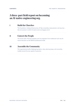 CONTENTS THE AGENTIC AWAKENING
Athree-partfieldreportonbecoming
anAI-nativeengineeringorg.
I Build the Churches
The Foundation. Coding infrastructure, AI Ops ownership, measurement, and security –
the environment in which AI-native work can happen at all.
II Convert the People
The human pillar. Moving engineers and non-engineers from traditional work into AI-
native execution as the default professional mode.
III Assemble the Community
The organizational pillar. Redesigning teams, roles, planning loops, and ownership
models around the new speed of execution.
BESSEMER VENTURE PARTNERS 04 / 62
 