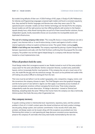 PART III · FOUR CHIEFS COMPANY-WIDE DIRECTION
But models bring defaults of their own. A 2026 Findings of ACL paper, A Study of LLMs’ Preferences
for Libraries and Programming Languages compared eight models and found a consistent popularity
bias: they reached for familiar languages and libraries even when they were a poor fit. The
operational point is broader: models can favor familiar technology over the best fit for the company.
Several models are still the right practice, but their differing defaults add variation to the freedom
squads already have, while shared training data can pull all of them toward familiar solutions. Across
independent squads, locally reasonable choices can accumulate into incompatible stacks and
duplicated infrastructure.
The cost of a missing company-wide review. “The wrong DB choice or wrong architecture can sink a
project,” one chairman told us. In one AI-native startup, a team used agents to build a critical
internal application without an explicit architecture review. The system failed, costing roughly
$500K in lost billing over two months. The company responded by placing a System Design Review
between requirements and code, with the Chief Architect confirming that the proposal fits the wider
company. The problem was not that agents helped design it; a company-wide decision had been
treated as a local implementation task.
When all products look the same.
Visual design makes that convergence easiest to see. Models trained on much of the same product
corpus reach for the same safe defaults: familiar component libraries, rounded cards, predictable
layouts, and an increasingly familiar visual grammar. If the company has not set a visual voice of its
own, the model fills the gap with the statistical average. The result can be polished and usable while
still making one product difficult to distinguish from the next.
That voice must be set before it can be scaled: typography, color, composition, imagery, motion, and
the conventions the company chooses to reject. The Chief Designer owns that graphical language
and the human point of view behind it. Agents can then apply it consistently across hundreds of
screens and generate variations without averaging the brand away. Three study companies
independently made the same observation: “AI design is derivative – trained on Tailwind and
Bootstrap, everything looks the same.” Without that human hand, the company can ship a technically
distinct product that looks like every other AI-generated one.
One companymemory.
A squad’s working context is intentionally local: requirements, repository, tests, and the customer
problem in front of it. A chief’s context spans the shared architecture and stack, product strategy,
security policy, design system, and customer commitments. It also records which code, data,
prompts, and design assets can be reused, along with the exceptions accumulated over time.
Maintaining that context is a real operating job: keep decisions consistent across repositories,
preserve the company’s IP, and make what every team builds maintainable by the next one.
BESSEMER VENTURE PARTNERS 49 / 62
 