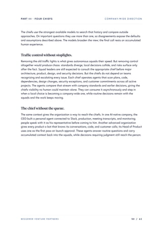 PART III · FOUR CHIEFS COMPANY-WIDE DIRECTION
The chiefs use the strongest available models to search that history and compare outside
approaches. On important questions they use more than one, so disagreements expose the defaults
and assumptions described above. The models broaden the view; the final call rests on accumulated
human experience.
Traffic controlwithout stoplights.
Removing the old traffic lights is what gives autonomous squads their speed. But removing control
altogether would produce chaos: standards diverge, local decisions collide, and risks surface only
after the fact. Squad leaders are still expected to consult the appropriate chief before major
architecture, product, design, and security decisions. But the chiefs do not depend on teams
recognizing and escalating every issue. Each chief operates agents that scan plans, code,
dependencies, design changes, security exceptions, and customer commitments across all active
projects. The agents compare that stream with company standards and earlier decisions, giving the
chiefs visibility no human could maintain alone. They can consume it asynchronously and step in
when a local choice is becoming a company-wide one, while routine decisions remain with the
squads and the work keeps moving.
The chiefwithout the queue.
The same context gives the organization a way to reach the chiefs. In one AI-native company, the
CEO built a personal agent connected to Slack, production, meeting transcripts, and monitoring;
people speak with it as his representative before coming to him. Another advanced organization
gives every product a bot that knows its conversations, code, and customer calls; its Head of Product
uses one as the first pass on launch approval. These agents answer routine questions and carry
accumulated context back into the squads, while decisions requiring judgment still reach the person.
BESSEMER VENTURE PARTNERS 50 / 62
 