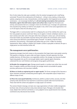 PART III · THE FLATTENED ORG FEWER LAYERS, WIDER SPANS
Part of what makes the wider span workable is that the residual management job is itself being
automated. The parts that scaled poorly with headcount – sitting in every meeting, writing status
updates, prepping one-on-ones, chasing blockers, stitching together what happened across a dozen
workstreams – are increasingly handled by AI: call and meeting transcriptions that summarize
themselves, agents that draft status reports and surface risks straight from the team’s own
activity, and assistants that turn a manager’s intent into the follow-ups. A manager who spends less
time manufacturing visibility can hold far more people in view, which is how some organizations now
run 15–25 reports where the old ceiling was six.
The bigger shift is in communication itself. AI is collapsing the cost of the visibility that used to cap
how many people one person could track. Ramp runs its agents in shared, multiplayer sessions, so a
team watches each other work in the open rather than waiting for a status sync; call and meeting
transcripts harden into searchable corporate memory that outlives the conversation; and at one AI-
native startup the CEO built a personalized agent of himself – his identity, wired into Slack,
production, and monitoring – that people query before they go to him, in effect his standing
representative. When visibility is ambient and a leader’s context is queryable on demand, the span a
single person can hold stretches further still.
The management careerpath branches.
Engineering managers have built careers on the assumption that larger teams mean greater seniority.
That equation is breaking. As spans widen and layers compress, the path separates into three
credible directions. All three share a non-negotiable condition: the manager must become AI-pilled.
Supervising people who use AI is not enough; leaders need to operate agents themselves,
understand the new work firsthand, and recognize strong agentic performance.
(a) Broaden the management span. Manage several squads or a product area rather than one small
team. AI supplies visibility and follow-through; the manager remains accountable for people,
priorities, performance, and cross-team tradeoffs.
(b) Return to hands-on engineering and run agent squads. The former manager-of-four becomes a
senior individual contributor orchestrating several agents, with comparable scope of impact but a
different shape of work.
(c) Move into cross-squad leadership. Architecture, platform, product-surface, security, and other
company-wide roles become more important as autonomous squads make more local decisions.
These roles hold the context and judgment no single project can maintain.
The common thread is leverage, not team size. Large organizations will retain middle management,
but fewer roles will exist primarily to relay status between layers. Managers who broaden their
scope, deepen their technical contribution, or carry judgment across squads become more valuable;
coordination-only roles become less durable.
BESSEMER VENTURE PARTNERS 53 / 62
 