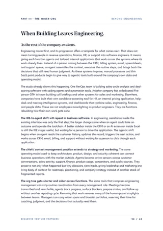 PART III · THE WIDER ORG BEYOND ENGINEERING
WhenBuildingLeavesEngineering.
As the rest ofthe companyawakens.
Engineering moved first, and its progression offers a template for what comes next. That does not
mean turning people in revenue operations, finance, HR, or support into software engineers. It means
giving each function agents and tailored internal applications that work across the systems where its
work already lives. Instead of a person moving between the CRM, billing system, email, spreadsheets,
and support queue, an agent assembles the context, executes the routine steps, and brings back the
decisions that still need human judgment. As these systems improve, manual processes and thin
SaaS point products begin to give way to agentic tools built around the company’s own data and
operating model.
The study already shows this happening. One RevOps team is building sales-cycle analysis and deal-
scoring software with coding agents and automation tools. Another company has a dedicated five-
person GTM AI team building call briefings and other systems for sales and marketing. Elsewhere,
companies have built their own candidate-screening tool for HR, an internal pricing application, help-
desk and meeting-intelligence systems, and dashboards that combine sales, engineering, finance,
and people data. These are not employees moonlighting as product engineers. They are functions
rebuilding how their own work gets done.
The IDE-to-agent shift will repeat in business software. In engineering, assistance inside the
existing interface was only the first step; the larger change came when an agent could take an
outcome and operate the toolchain. A better sidebar inside the CRM or an AI extension inside Excel
is still the IDE stage: useful, but waiting for a person to drive the application. The agentic shift
begins when an agent reads the customer history, updates the record, triggers the next action, and
works across CRM, email, billing, and support without waiting for a person to click through each
application.
The chiefs’ context-management practice extends to strategy and marketing. The same
operating model used to keep architecture, product, design, and security coherent can connect
business operations with the market outside. Agents become active sensors across customer
conversations, sales activity, support, finance, product usage, competitors, and public sources. They
preserve not only what happened but why decisions were made, giving leadership and marketing one
living body of context for roadmaps, positioning, and company strategy instead of another stack of
fragmented reports.
The org tree gets shorter and wider across functions. The same tools that compress engineering
management can strip routine coordination from every management role. Meetings become
transcribed and searchable; agents track progress, surface blockers, prepare status, and follow up
without another reporting cycle. Removing that work removes many of the human-paced stoplights
between teams. Managers can carry wider spans and broader portfolios, reserving their time for
coaching, judgment, and the decisions that actually need them.
BESSEMER VENTURE PARTNERS 54 / 62
 