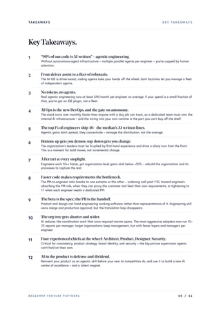 TAKEAWAYS KEY TAKEAWAYS
KeyTakeaways.
“90% ofourcode isAI-written”≠ agentic engineering.
Without autonomous-agent infrastructure – multiple parallel agents per engineer – you’re capped by human
attention.
1
From driver-assist to a fleet ofrobotaxis.
The AI IDE is driver-assist; coding agents take your hands off the wheel; dark factories let you manage a fleet
of independent agents.
2
No tokens,no agents.
Real agentic engineering runs at least $1K/month per engineer on average; if your spend is a small fraction of
that, you’ve got an IDE plugin, not a fleet.
3
AI Ops is the newDevOps,and the gate on autonomy.
The stack turns over monthly, faster than anyone with a day job can track, so a dedicated team must own the
internal AI infrastructure – and the wiring into your own runtime is the part you can’t buy off the shelf.
4
The top 1% ofengineers ship 46× the median’sAI-written lines.
Agentic gains don’t spread, they concentrate – manage the distribution, not the average.
5
Bottom-up getsyou demos; top-down getsyou change.
The organization’s leaders must be AI-pilled by first-hand experience and drive a sharp turn from the front.
This is a moment for bold moves, not incremental change.
6
AFerrari at everystoplight.
Engineers work 10×+ faster, yet organization-level gains stall below +50% – rebuild the organization and its
processes to capture the rest.
7
Fastercode makes requirements the bottleneck.
The PM-to-engineer ratio breaks to one extreme or the other – widening well past 1:10, toward engineers
absorbing the PM role, when they can proxy the customer and feed their own requirements, or tightening to
1:1 when each engineer needs a dedicated PM.
8
The beta is the spec; the PRis the handoff.
Product and design can hand engineering working software rather than representations of it. Engineering still
owns merge and production approval, but the translation loop disappears.
9
The org tree gets shorterandwider.
AI reduces the coordination work that once required narrow spans. The most aggressive adopters now run 15–
25 reports per manager; larger organizations keep management, but with fewer layers and managers per
engineer.
10
Fourexperienced chiefs at thewheel:Architect,Product,Designer,Security.
Critical for consistency, product strategy, brand identity, and security – the big-picture supervision agents
can’t hold on their own.
11
AI in the product is defense and dividend.
Reinvent your product as an agentic skill before your new AI competitors do, and use it to build a new AI
center of excellence – and a talent magnet.
12
BESSEMER VENTURE PARTNERS 05 / 62
 