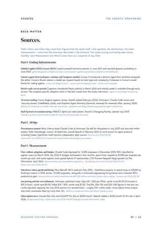 SOURCES THE AGENTIC AWAKENING
BACK MATTER
Sources.
Public claims and where they come from. Figures from the study itself – the vignettes, the distributions, the token
measurements – come from the interviews described in the foreword. The model, pricing and tooling layer moves
monthly; treat Measurement and What Comes Next as a snapshot of July 2026.
Part I · Coding Infrastructure
GitHub Copilot (2022),Cursor(2023). Copilot entered technical preview in June 2021 and reached general availability in
June 2022. github.blog/news-insights/product-news/github-copilot-is-generally-available-to-all-developers
Cursor’s agent-firstworkspace,routing,and Composermodels. Cursor 3 introduced a distinct agent-first interface alongside
the editor. Cursor’s Router selects a model per request based on task type and complexity; Composer is Cursor’s model
family for coding agents. cursor.com/blog/cursor-3 · cursor.com/changelog/router · cursor.com/composer
Devin’s early-access period. Cognition introduced Devin publicly in March 2024 and initially made it available through early
access. The company-specific adoption claim in the text comes from the study interviews. cognition.com/blog/introducing-
devin
AI reviewtooling. Cursor Bugbot (agentic review, Autofix added February 2026); Anthropic's Claude Code review and
/security-review; CodeRabbit, Qodo, and Graphite Agent (formerly Diamond, renamed for renewals after January 2026).
github.com/anthropics/claude-code-security-review · graphite.com/blog/introducing-graphite-agent-and-pricing
Dark factories in manufacturing. FANUC's lights-out robot plants; Xiaomi's Changping facility, opened July 2024.
imeche.org/news/news-article/inside-the-rise-of-unmanned-dark-factories
Part I ·AI Ops
Practitioners named. Boris Cherny leads Claude Code at Anthropic (he left for Anysphere in July 2025 and returned within
weeks). Peter Steinberger, creator of OpenClaw, joined OpenAI in February 2026 to work across its agent products
including Codex; OpenClaw itself remains independent open source. fortune.com/2026/06/08 ·
techcrunch.com/2026/02/15/openclaw-creator-peter-steinberger-joins-openai
Part I · Measurement
Uber: rollout,adoption,and budget. Claude Code deployed to ~5,000 engineers in December 2025; 84% classified as
agentic users by March 2026; the 2026 AI budget exhausted in four months; spend later capped at $1,500 per engineer per
month per tool, with some agentic tools gated behind VP sponsorship. CTO Praveen Neppalli Naga quoted via The
Information, April 2026. theinformation.com/newsletters/applied-ai · bloomberg.com/news/articles/2026-06-02 ·
techcrunch.com/2026/06/02
Salesforce: token spend and hiring. Marc Benioff, All-In podcast, May 2026 – Salesforce expects to spend close to $300M on
Anthropic tokens in 2026 across ~15,000 engineers, alongside a continued engineering hiring freeze and a claimed 30%+
productivity gain. thenextweb.com/news/salesforce-benioff-300-million-anthropic-tokens-slack-coding · fortune.com/2026/05/28
List pricing and the cost arithmetic. Anthropic published rates: Opus $5 / $25 per MTok, cache write $6.25 (5-minute) or
$10 (1-hour), cache read $0.50; Fable $10 / $50, cache read $1.00. The $1K, $10–12K and $20–23K figures in the text are
cache-adjusted, applying the July 2026 session mix quoted there – roughly 94% cache reads; naive tokens-times-output-
rate math overstates them by more than 20×. platform.claude.com/docs/en/about-claude/pricing
Subscription tiers. Claude Max 20x and ChatGPT Pro 20x at $200/month. OpenAI added a $100/month 5x Pro tier in April
2026. claude.com/pricing · techcrunch.com/2026/04/09/chatgpt-pro-plan-100-month-codex
BESSEMER VENTURE PARTNERS 59 / 62
 