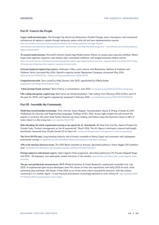 SOURCES THE AGENTIC AWAKENING
Part II · Convert the People
Legacy-modernization plays. The Strangler Fig, Branch by Abstraction, Parallel Change, event interception, and transitional
architecture all replace a system through temporary seams while old and new implementations coexist.
docs.aws.amazon.com/prescriptive-guidance/latest/cloud-design-patterns/strangler-fig.html ·
martinfowler.com/bliki/BranchByAbstraction.html · martinfowler.com/bliki/ParallelChange.html · martinfowler.com/articles/patterns-
legacy-displacement
AI-assisted modernization. Microsoft’s GitHub Copilot App Modernization follows an assess–plan–execute workflow; Meta’s
large-scale ingestion migration used shadow jobs, automated validation, and staged promotion before cutover.
learn.microsoft.com/en-us/dotnet/core/porting/github-copilot-app-modernization/overview · engineering.fb.com/2026/05/12/data-
infrastructure/migrating-data-ingestion-systems-at-meta-scale
Forward-deployed engineeringventures. Anthropic's Ode, a joint venture with Blackstone, Hellman & Friedman and
Goldman Sachs, launched May 2026; OpenAI's majority-owned Deployment Company, announced May 2026.
techcrunch.com/2026/07/15 · forbes.com/sites/janakirammsv/2026/05/28
Comprehension debt. Term coined by Addy Osmani, late 2025; republished by O'Reilly Radar.
addyosmani.com/blog/comprehension-debt
“I don't prompt Claude anymore.” Boris Cherny, in conversation, June 2026. lucumr.pocoo.org/2026/6/23/the-coming-loop
Vibe coding and agentic engineering. Both terms are Andrej Karpathy's: “vibe coding” from February 2025 (Collins' word of
the year for 2025), and “agentic engineering” proposed in February 2026. x.com/karpathy/status/2019137879310836075
Part III ·Assemble the Community
Model bias toward familiartechnology. Twist, Harman, Syme, Noppen, Yannakoudakis, Nauck & Zhang, A Study of LLMs’
Preferences for Libraries and Programming Languages, Findings of ACL 2026. Across eight models the pull toward the
popular is universal: the same three Python libraries top every ranking, and Python stays the dominant choice in 58% of
tasks where it is the wrong tool. arxiv.org/abs/2503.17181
Roles blending; thewhole organisation moving at one speed; the 41× benchmark. All three from Cat Wu, Head of Product for
Claude Code, “Product management on the AI exponential,” March 2026. The 41× figure is Anthropic's internal task-length
benchmark, measured from Claude Sonnet 3.5 to Opus 4.6. claude.com/blog/product-management-on-the-ai-exponential
The 1:6 to 1:10 PM ratio. Long-standing industry rule of thumb, traceable to Marty Cagan and consistent with subsequent
practitioner surveys. bringthedonuts.com/newsletter/ideal-ratio-engineers-to-product-managers
APIs as the interface between teams. The 2002 Bezos mandate at Amazon, described publicly in Steve Yegge's 2011 platform
post. nordicapis.com/the-bezos-api-mandate-amazons-manifesto-for-externalization
Pairing engineerswith domain experts. Uber's Agentic Pods programme, described publicly by CTO Praveen Neppalli Naga,
mid-2026: ~30 engineers, two-week pods, sixteen functions in two months. thestateofai.com/news/uber-unveils-agentic-pods-
structure
The pre-turn productivitymeasurement. METR (Model Evaluation & Threat Research), randomized controlled trial, July
2025: 16 experienced open-source developers were 19% slower on their own repositories with early-2025 AI tools, while
estimating they had been 20% faster. A late-2025 re-run of the same cohort reversed the direction, with the authors
cautioning it is a weaker signal – in part because participants increasingly declined to work without AI. metr.org/blog/2025-
07-10-early-2025-ai-experienced-os-dev-study
BESSEMER VENTURE PARTNERS 62 / 62
 