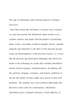 The Age of Absolutism and Constitutionalism in Europe:
Overview:
· Karl Marx noted that all history is cyclical and a response
to a previous period, this dialectical notion teaches us to
examine patterns and trends with the purpose of predicting
future events. According to Marxist thought history responds
logically and materially to the flaws of the previous period.
Using our knowledgebase of the previous section…it is clear
that the previous age faced great challenges that led to new
trends in the following era, trends that included Absolutism
and the liberal response; constitutionalism. In dealing with
the political, religious, economic, and climatic problems of
the day the leaders of state sought more power to deal with
problems. The response was a new political philosophy that
had been in the works for a millennium; Absolutism.
Absolutism gives a monarch absolute or total authority in
 