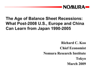 The Age of Balance Sheet Recessions:
What Post-2008 U.S., Europe and China
Can Learn from Japan 1990-2005


                          Richard C. Koo
                         Chief Economist
                 Nomura Research Institute
                                   Tokyo
                             March 2009
 