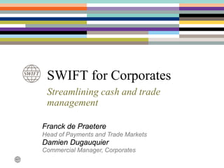 SWIFT for Corporates
Streamlining cash and trade
management
Franck de Praetere
Head of Payments and Trade Markets
Damien Dugauquier
Commercial Manager, Corporates
 