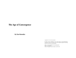 !
!
!
!
!
!
!
!
!
!
!

The Age of Convergence

By Dan Ramsden
Copyright © 2013 by Dan Ramsden

Available in paperback & eBook format:
http://www.amazon.com/The-Age-Convergence-DanRamsden/dp/0615894682/

Additional information:
https://www.facebook.com/TheAgeOfConvergence

All rights reserved. Published in the United States by DreamTigerEquities
Corporation, New York. Portions of this work originally appeared in the blog
Discourse and Notes by Dan Ramsden.
ISBN-13: 978-0615894683 (DreamTigerEquities)
ISBN-10: 0615894682
Library of Congress Control Number: 2013951439

 