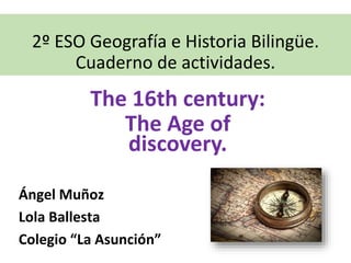 2º ESO Geografía e Historia Bilingüe.
Cuaderno de actividades.
The 16th century:
The Age of
discovery.
Ángel Muñoz
Lola Ballesta
Colegio “La Asunción”
 