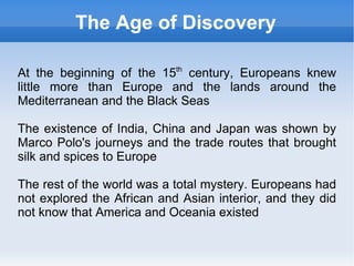 The Age of Discovery

At the beginning of the 15th century, Europeans knew
little more than Europe and the lands around the
Mediterranean and the Black Seas

The existence of India, China and Japan was shown by
Marco Polo's journeys and the trade routes that brought
silk and spices to Europe

The rest of the world was a total mystery. Europeans had
not explored the African and Asian interior, and they did
not know that America and Oceania existed
 