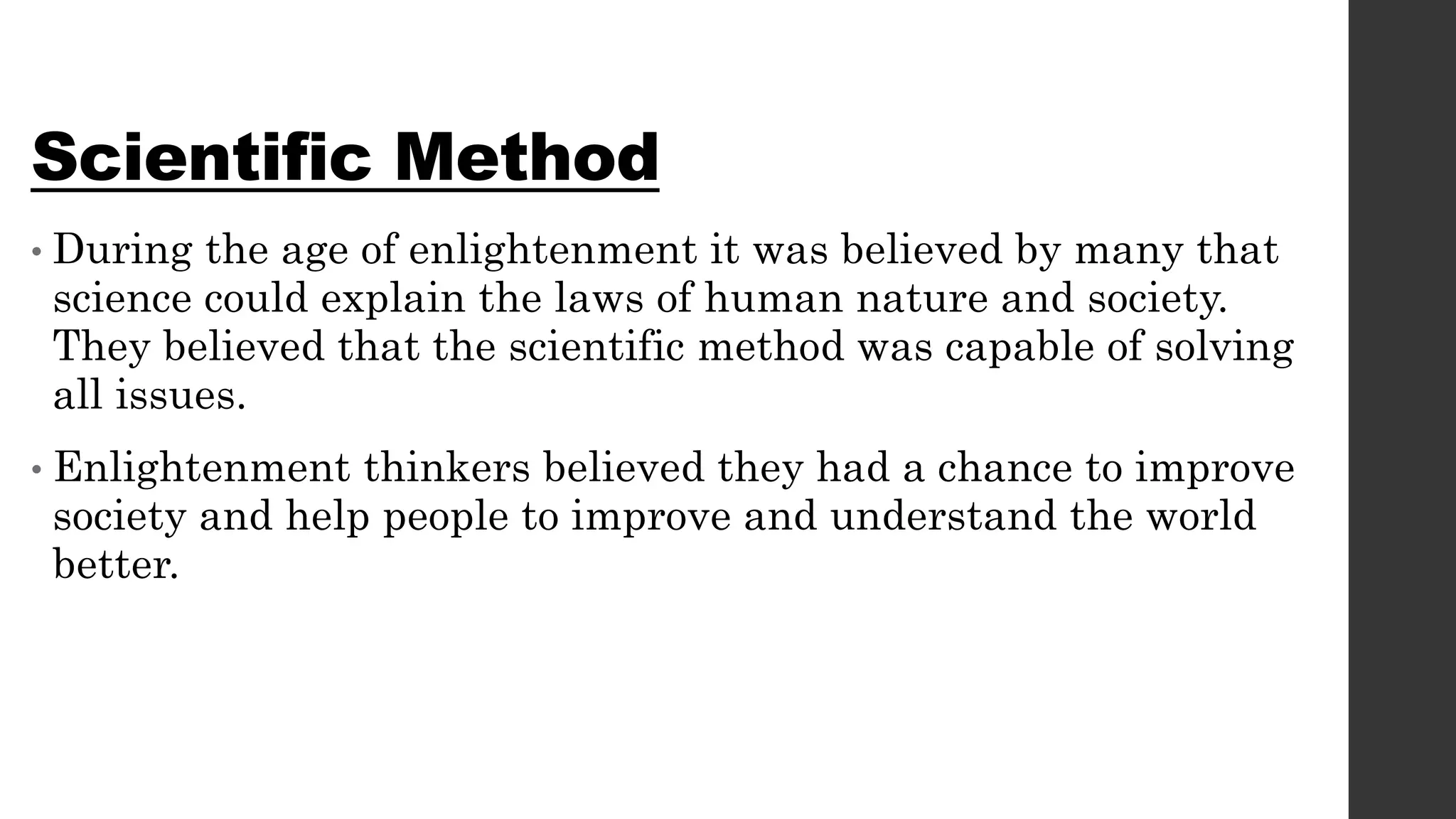 Scientific Method
• During the age of enlightenment it was believed by many that
science could explain the laws of human nature and society.
They believed that the scientific method was capable of solving
all issues.
• Enlightenment thinkers believed they had a chance to improve
society and help people to improve and understand the world
better.
 