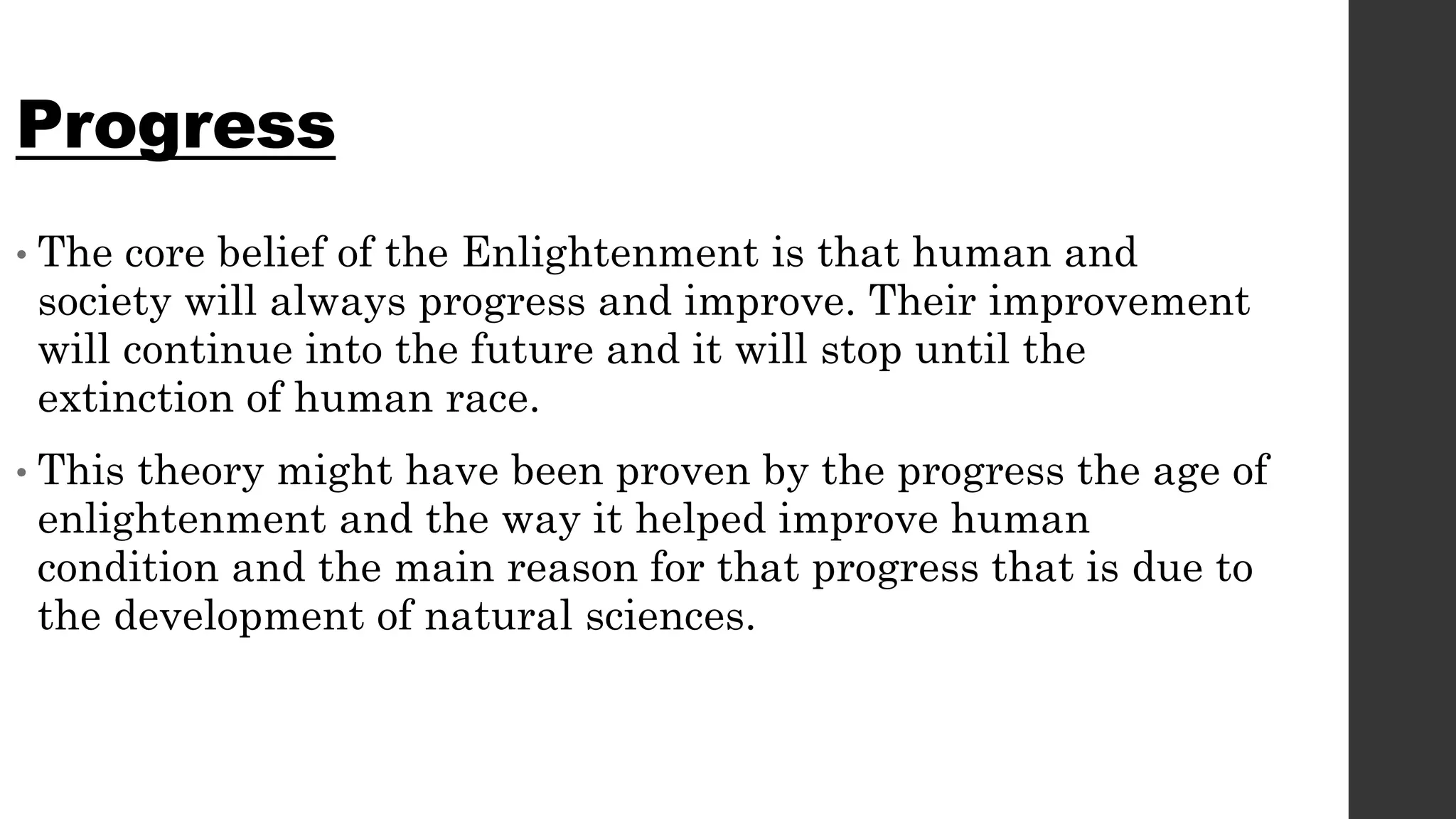 Progress
• The core belief of the Enlightenment is that human and
society will always progress and improve. Their improvement
will continue into the future and it will stop until the
extinction of human race.
• This theory might have been proven by the progress the age of
enlightenment and the way it helped improve human
condition and the main reason for that progress that is due to
the development of natural sciences.
 