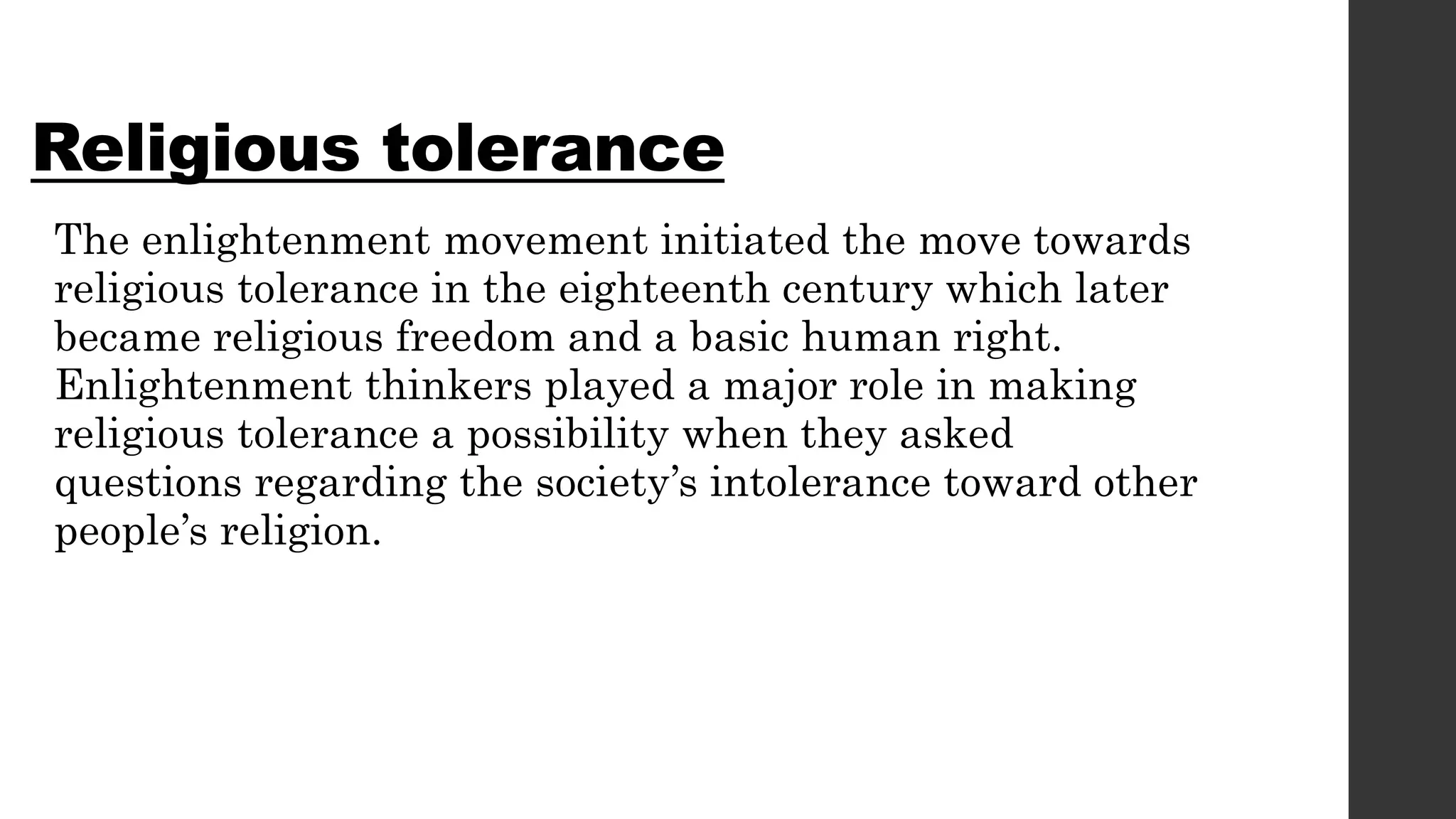 Religious tolerance
The enlightenment movement initiated the move towards
religious tolerance in the eighteenth century which later
became religious freedom and a basic human right.
Enlightenment thinkers played a major role in making
religious tolerance a possibility when they asked
questions regarding the society’s intolerance toward other
people’s religion.
 