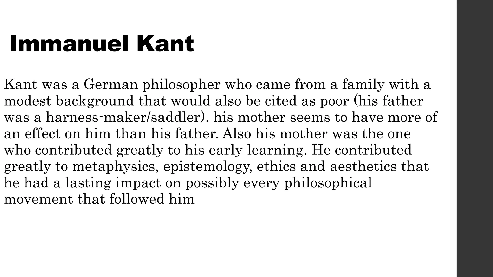Immanuel Kant
Kant was a German philosopher who came from a family with a
modest background that would also be cited as poor (his father
was a harness-maker/saddler). his mother seems to have more of
an effect on him than his father. Also his mother was the one
who contributed greatly to his early learning. He contributed
greatly to metaphysics, epistemology, ethics and aesthetics that
he had a lasting impact on possibly every philosophical
movement that followed him
 